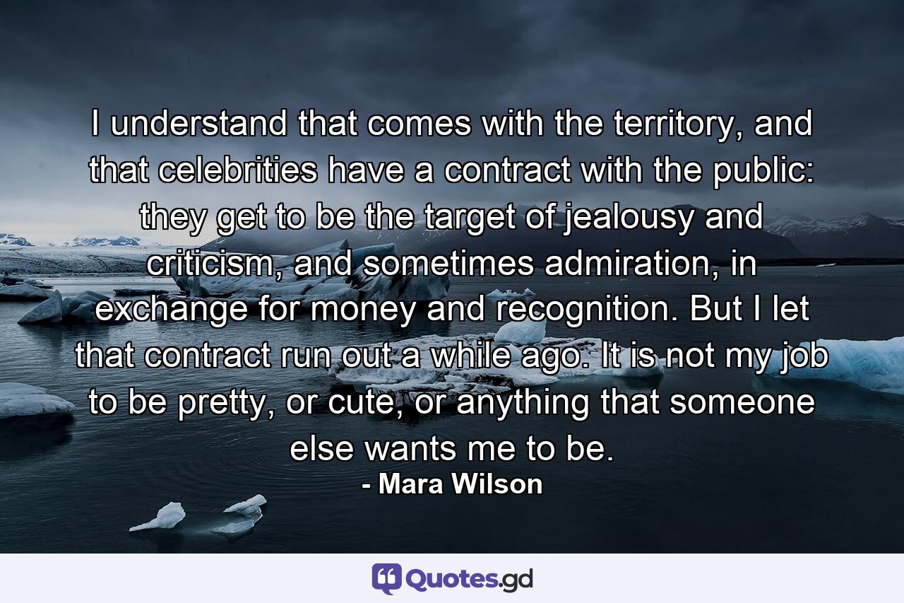 I understand that comes with the territory, and that celebrities have a contract with the public: they get to be the target of jealousy and criticism, and sometimes admiration, in exchange for money and recognition. But I let that contract run out a while ago. It is not my job to be pretty, or cute, or anything that someone else wants me to be. - Quote by Mara Wilson