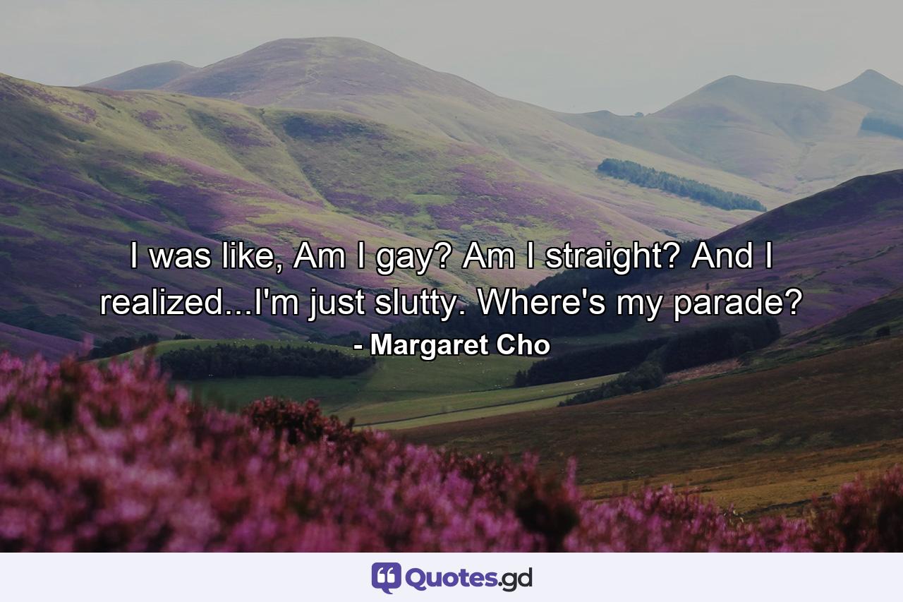 I was like, Am I gay? Am I straight? And I realized...I'm just slutty. Where's my parade? - Quote by Margaret Cho