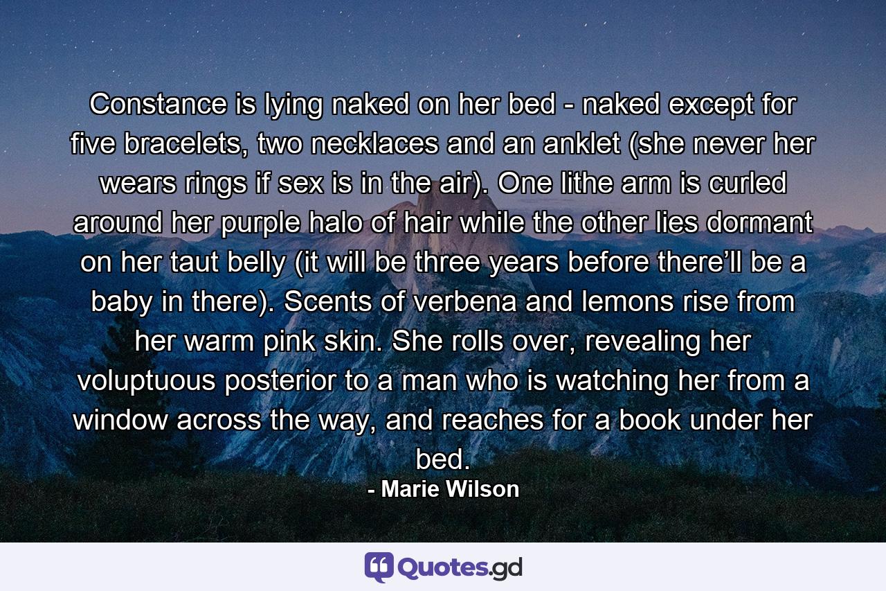 Constance is lying naked on her bed - naked except for five bracelets, two necklaces and an anklet (she never her wears rings if sex is in the air). One lithe arm is curled around her purple halo of hair while the other lies dormant on her taut belly (it will be three years before there’ll be a baby in there). Scents of verbena and lemons rise from her warm pink skin. She rolls over, revealing her voluptuous posterior to a man who is watching her from a window across the way, and reaches for a book under her bed. - Quote by Marie Wilson