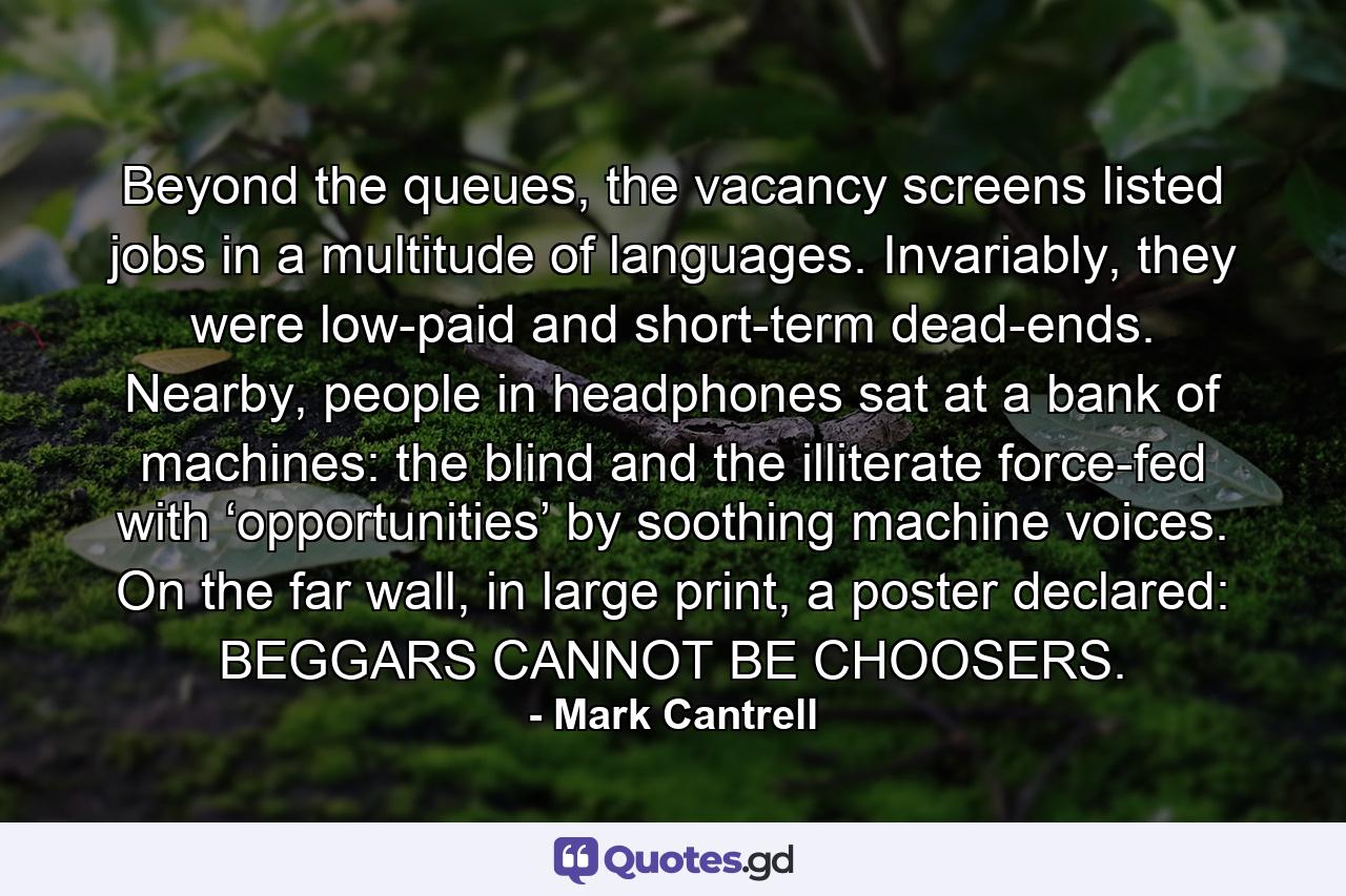 Beyond the queues, the vacancy screens listed jobs in a multitude of languages. Invariably, they were low-paid and short-term dead-ends. Nearby, people in headphones sat at a bank of machines: the blind and the illiterate force-fed with ‘opportunities’ by soothing machine voices. On the far wall, in large print, a poster declared: BEGGARS CANNOT BE CHOOSERS. - Quote by Mark Cantrell