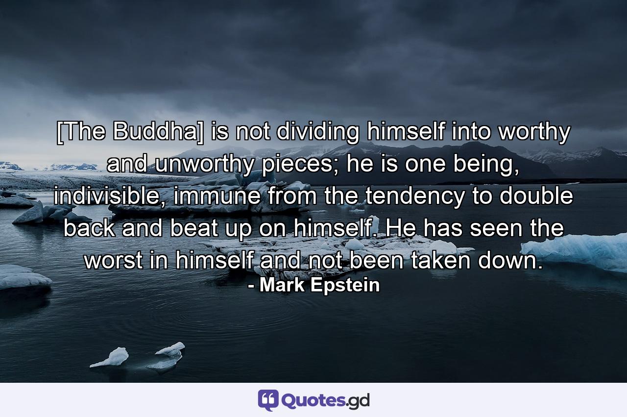 [The Buddha] is not dividing himself into worthy and unworthy pieces; he is one being, indivisible, immune from the tendency to double back and beat up on himself. He has seen the worst in himself and not been taken down. - Quote by Mark Epstein