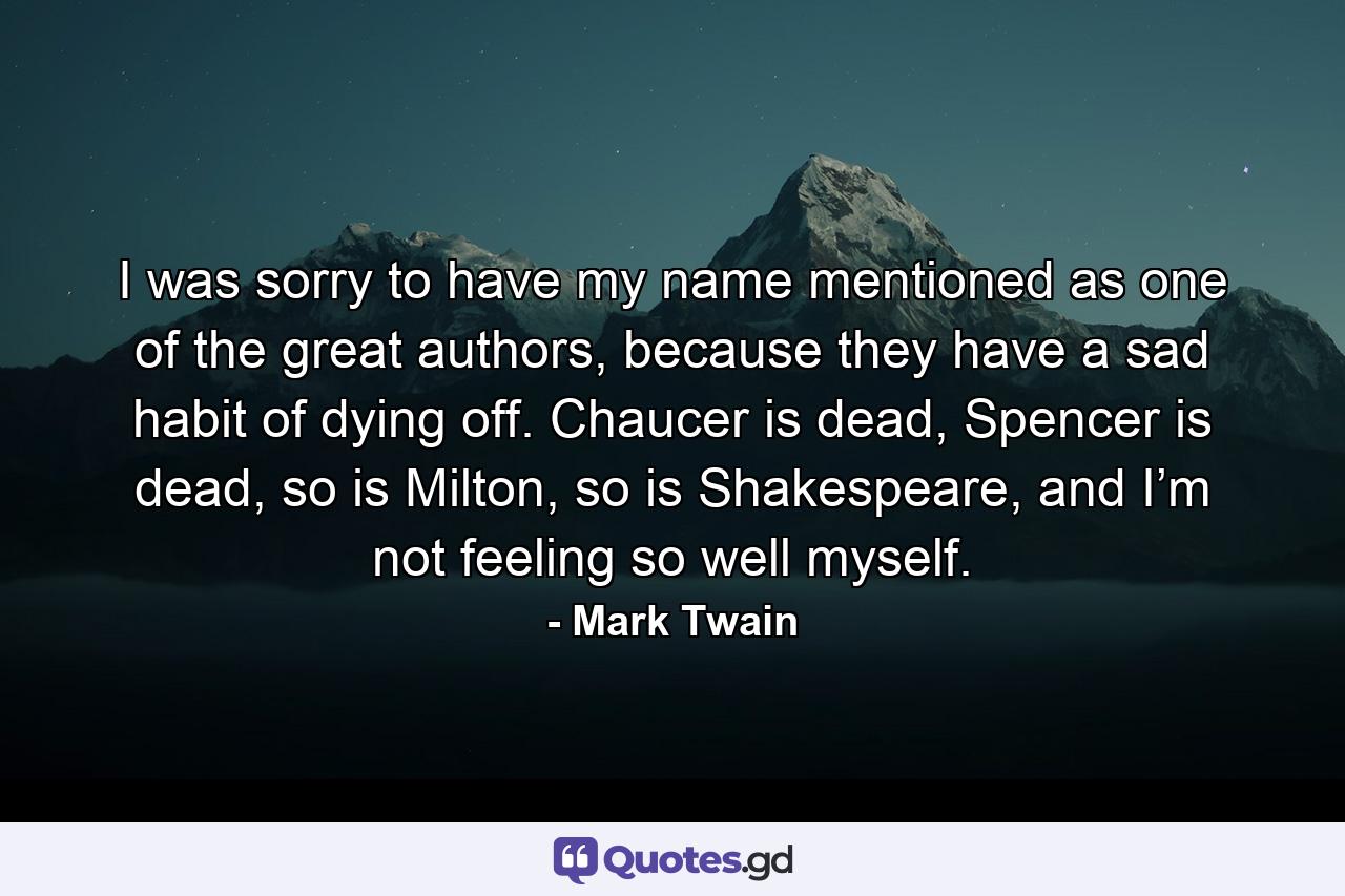 I was sorry to have my name mentioned as one of the great authors, because they have a sad habit of dying off. Chaucer is dead, Spencer is dead, so is Milton, so is Shakespeare, and I’m not feeling so well myself. - Quote by Mark Twain