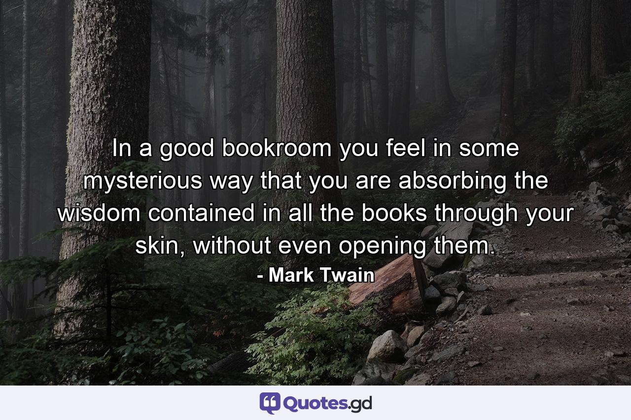 In a good bookroom you feel in some mysterious way that you are absorbing the wisdom contained in all the books through your skin, without even opening them. - Quote by Mark Twain