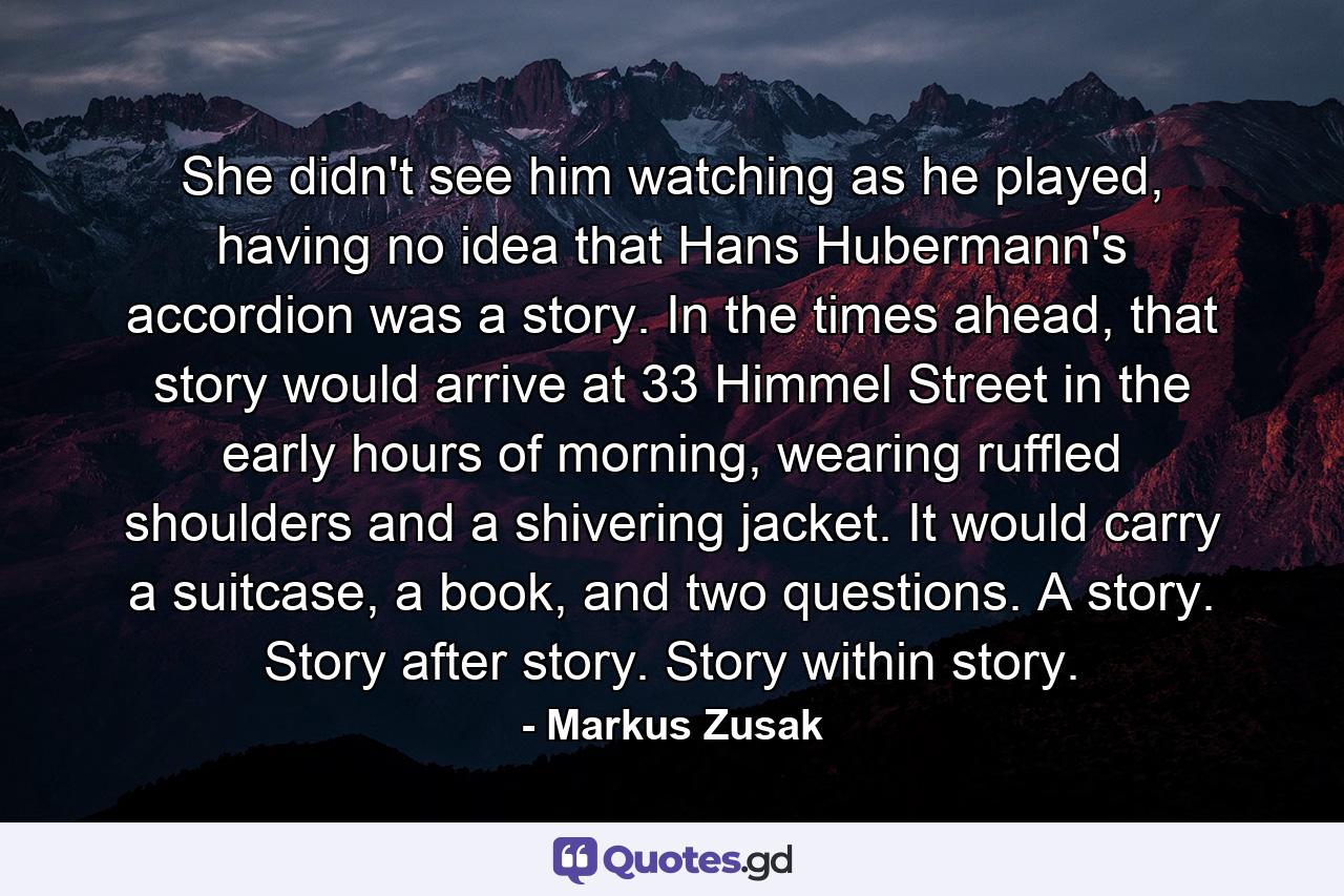 She didn't see him watching as he played, having no idea that Hans Hubermann's accordion was a story. In the times ahead, that story would arrive at 33 Himmel Street in the early hours of morning, wearing ruffled shoulders and a shivering jacket. It would carry a suitcase, a book, and two questions. A story. Story after story. Story within story. - Quote by Markus Zusak