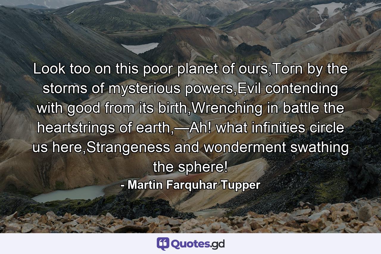 Look too on this poor planet of ours,Torn by the storms of mysterious powers,Evil contending with good from its birth,Wrenching in battle the heartstrings of earth,—Ah! what infinities circle us here,Strangeness and wonderment swathing the sphere! - Quote by Martin Farquhar Tupper