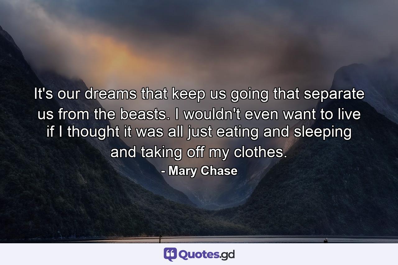 It's our dreams that keep us going  that separate us from the beasts. I wouldn't even want to live if I thought it was all just eating and sleeping and taking off my clothes. - Quote by Mary Chase