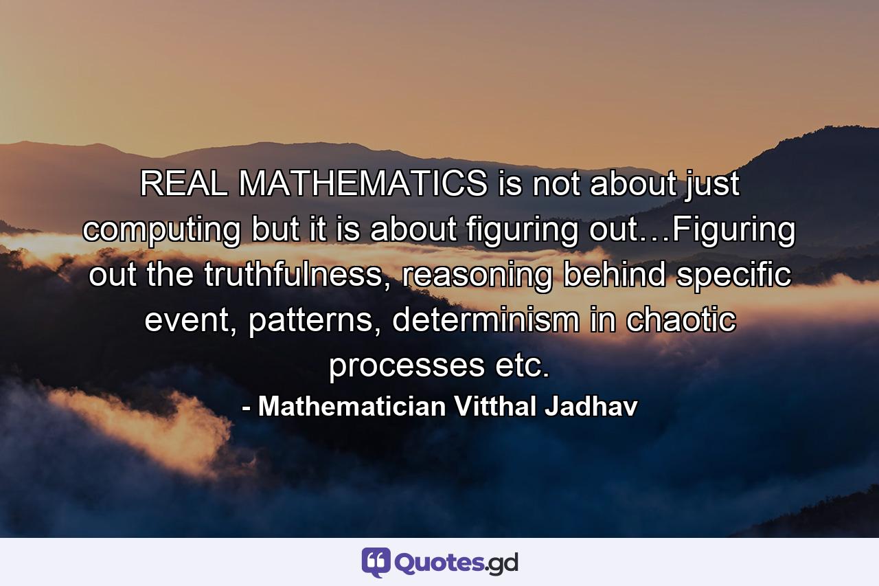 REAL MATHEMATICS is not about just computing but it is about  figuring out…Figuring out the truthfulness, reasoning behind specific event, patterns, determinism in chaotic processes etc. - Quote by Mathematician Vitthal Jadhav