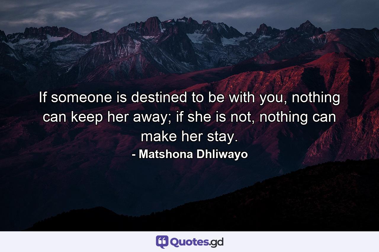 If someone is destined to be with you, nothing can keep her away; if she is not, nothing can make her stay. - Quote by Matshona Dhliwayo