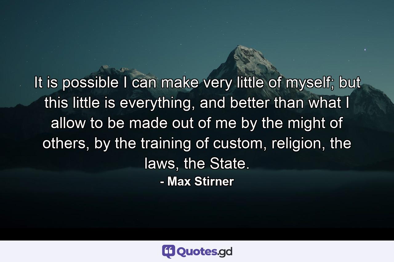 It is possible I can make very little of myself; but this little is everything, and better than what I allow to be made out of me by the might of others, by the training of custom, religion, the laws, the State. - Quote by Max Stirner