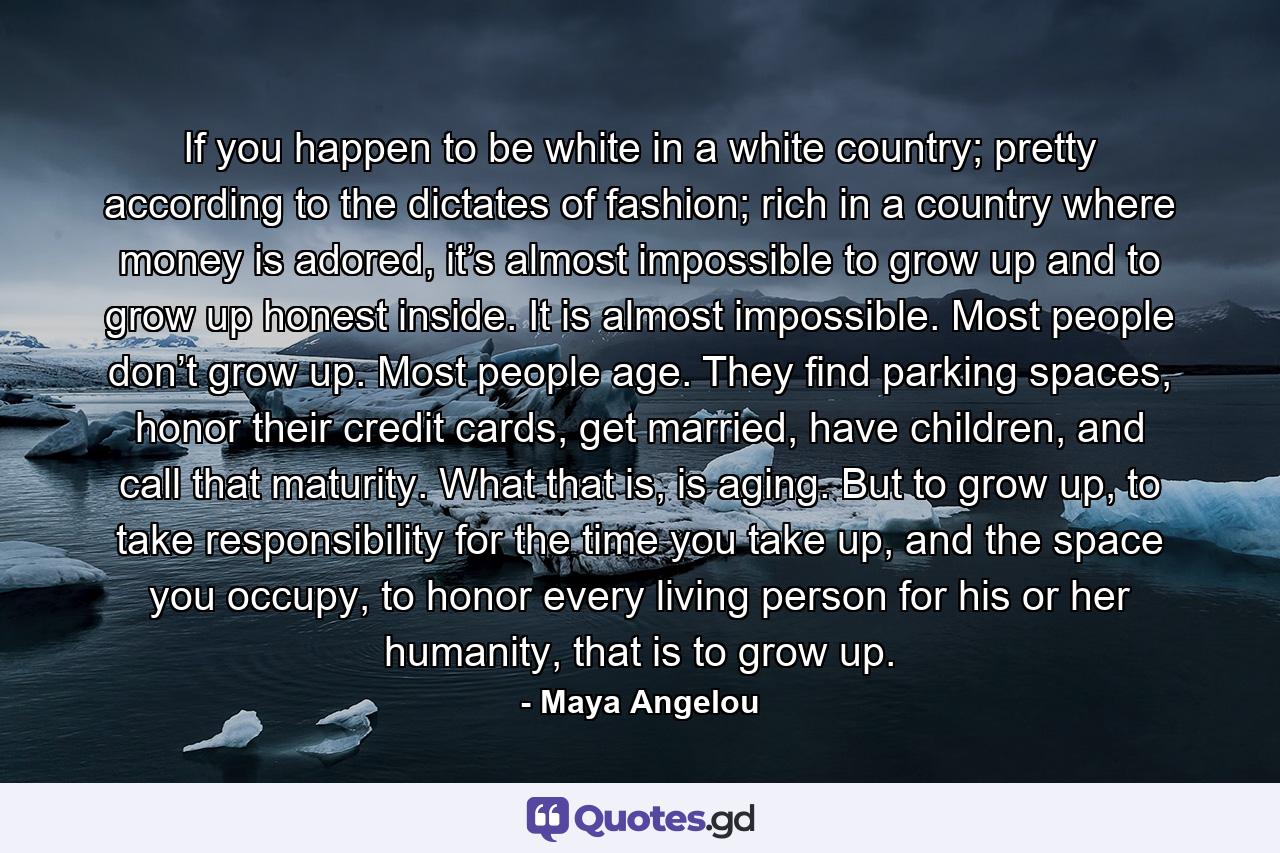 If you happen to be white in a white country; pretty according to the dictates of fashion; rich in a country where money is adored, it’s almost impossible to grow up and to grow up honest inside. It is almost impossible. Most people don’t grow up. Most people age. They find parking spaces, honor their credit cards, get married, have children, and call that maturity. What that is, is aging. But to grow up, to take responsibility for the time you take up, and the space you occupy, to honor every living person for his or her humanity, that is to grow up. - Quote by Maya Angelou