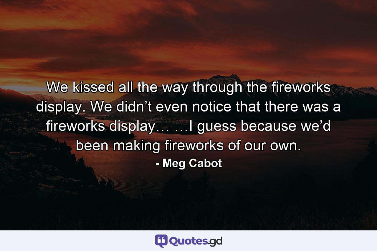 We kissed all the way through the fireworks display. We didn’t even notice that there was a fireworks display… …I guess because we’d been making fireworks of our own. - Quote by Meg Cabot