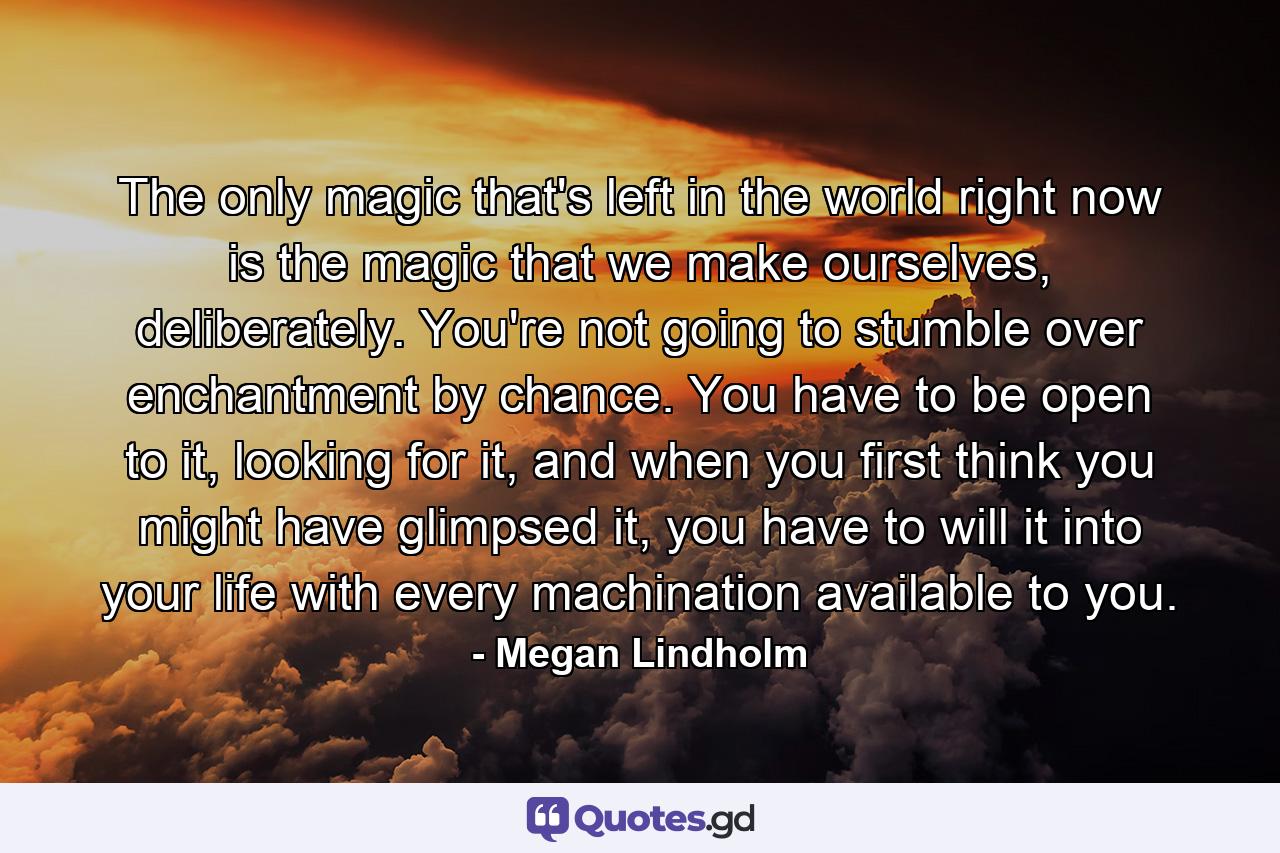 The only magic that's left in the world right now is the magic that we make ourselves, deliberately. You're not going to stumble over enchantment by chance. You have to be open to it, looking for it, and when you first think you might have glimpsed it, you have to will it into your life with every machination available to you. - Quote by Megan Lindholm