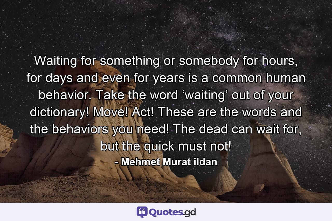 Waiting for something or somebody for hours, for days and even for years is a common human behavior. Take the word ‘waiting’ out of your dictionary! Move! Act! These are the words and the behaviors you need! The dead can wait for, but the quick must not! - Quote by Mehmet Murat ildan