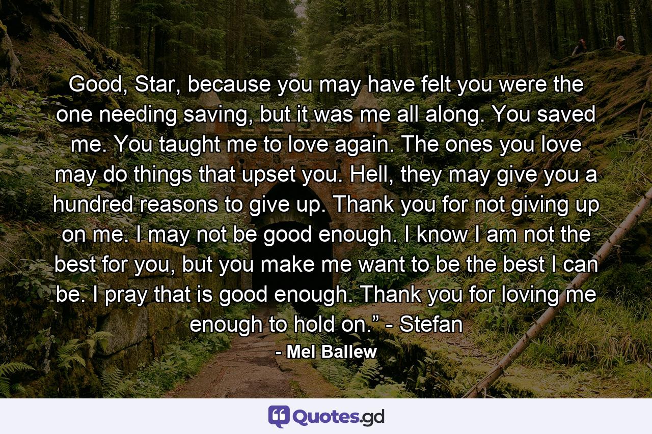 Good, Star, because you may have felt you were the one needing saving, but it was me all along. You saved me. You taught me to love again. The ones you love may do things that upset you. Hell, they may give you a hundred reasons to give up. Thank you for not giving up on me. I may not be good enough. I know I am not the best for you, but you make me want to be the best I can be. I pray that is good enough. Thank you for loving me enough to hold on.” - Stefan - Quote by Mel Ballew