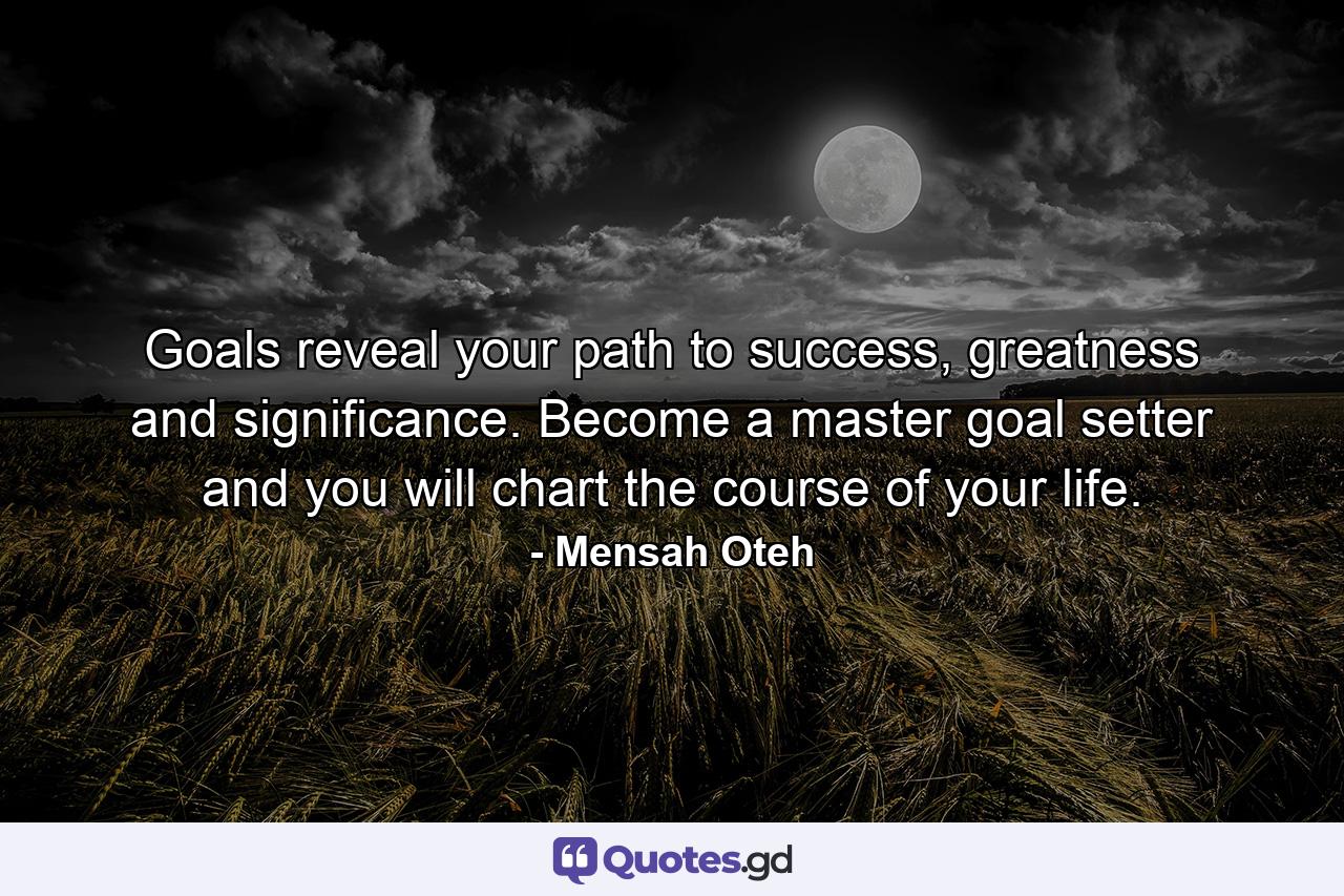 Goals reveal your path to success, greatness and significance. Become a master goal setter and you will chart the course of your life. - Quote by Mensah Oteh