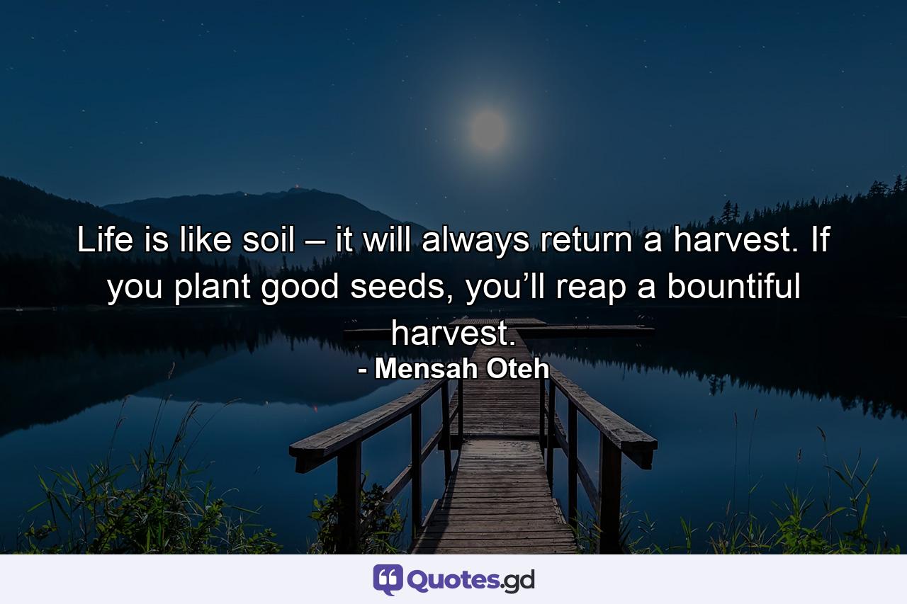 Life is like soil – it will always return a harvest. If you plant good seeds, you’ll reap a bountiful harvest. - Quote by Mensah Oteh