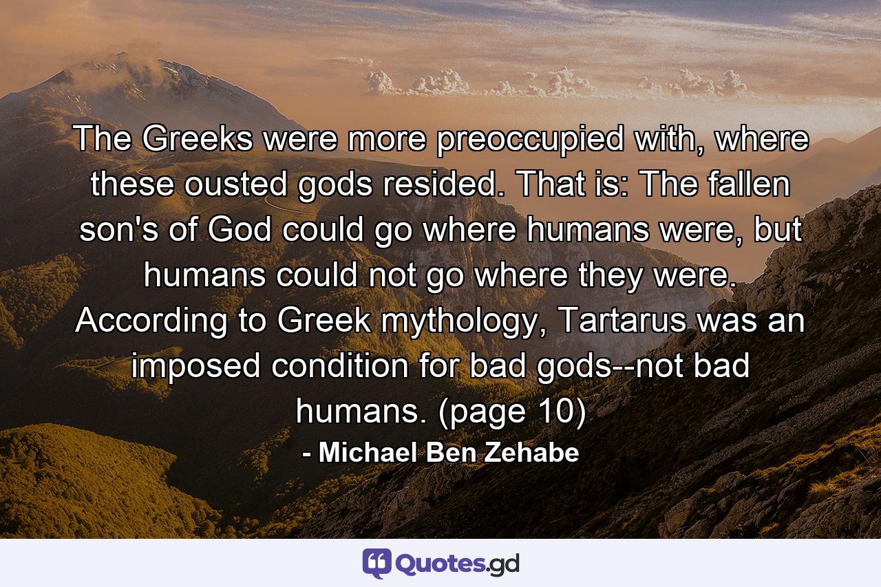 The Greeks were more preoccupied with, where these ousted gods resided. That is: The fallen son's of God could go where humans were, but humans could not go where they were. According to Greek mythology, Tartarus was an imposed condition for bad gods--not bad humans. (page 10) - Quote by Michael Ben Zehabe