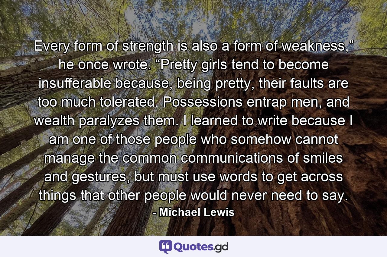 Every form of strength is also a form of weakness,” he once wrote. “Pretty girls tend to become insufferable because, being pretty, their faults are too much tolerated. Possessions entrap men, and wealth paralyzes them. I learned to write because I am one of those people who somehow cannot manage the common communications of smiles and gestures, but must use words to get across things that other people would never need to say. - Quote by Michael Lewis