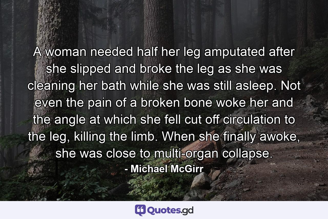 A woman needed half her leg amputated after she slipped and broke the leg as she was cleaning her bath while she was still asleep. Not even the pain of a broken bone woke her and the angle at which she fell cut off circulation to the leg, killing the limb. When she finally awoke, she was close to multi-organ collapse. - Quote by Michael McGirr