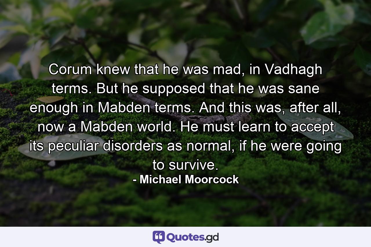 Corum knew that he was mad, in Vadhagh terms. But he supposed that he was sane enough in Mabden terms. And this was, after all, now a Mabden world. He must learn to accept its peculiar disorders as normal, if he were going to survive. - Quote by Michael Moorcock