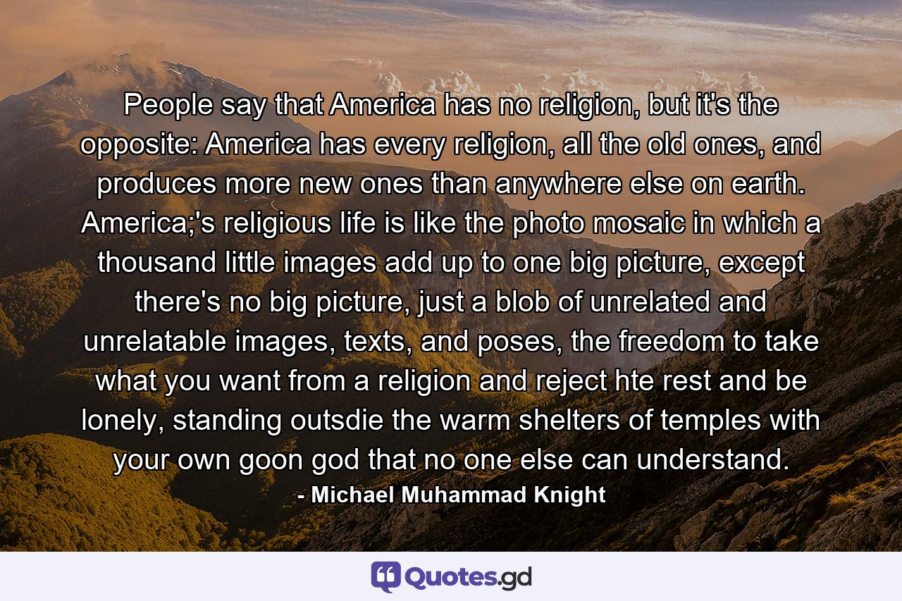 People say that America has no religion, but it's the opposite: America has every religion, all the old ones, and produces more new ones than anywhere else on earth. America;'s religious life is like the photo mosaic in which a thousand little images add up to one big picture, except there's no big picture, just a blob of unrelated and unrelatable images, texts, and poses, the freedom to take what you want from a religion and reject hte rest and be lonely, standing outsdie the warm shelters of temples with your own goon god that no one else can understand. - Quote by Michael Muhammad Knight