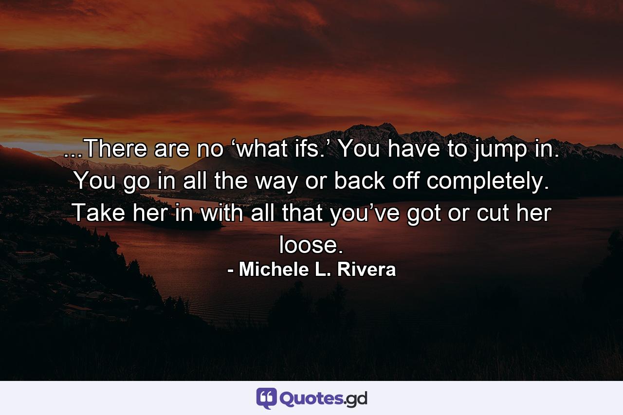 ...There are no ‘what ifs.’ You have to jump in. You go in all the way or back off completely. Take her in with all that you’ve got or cut her loose. - Quote by Michele L. Rivera