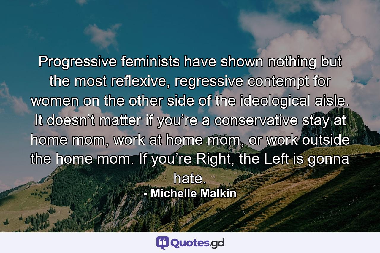 Progressive feminists have shown nothing but the most reflexive, regressive contempt for women on the other side of the ideological aisle. It doesn’t matter if you’re a conservative stay at home mom, work at home mom, or work outside the home mom. If you’re Right, the Left is gonna hate. - Quote by Michelle Malkin