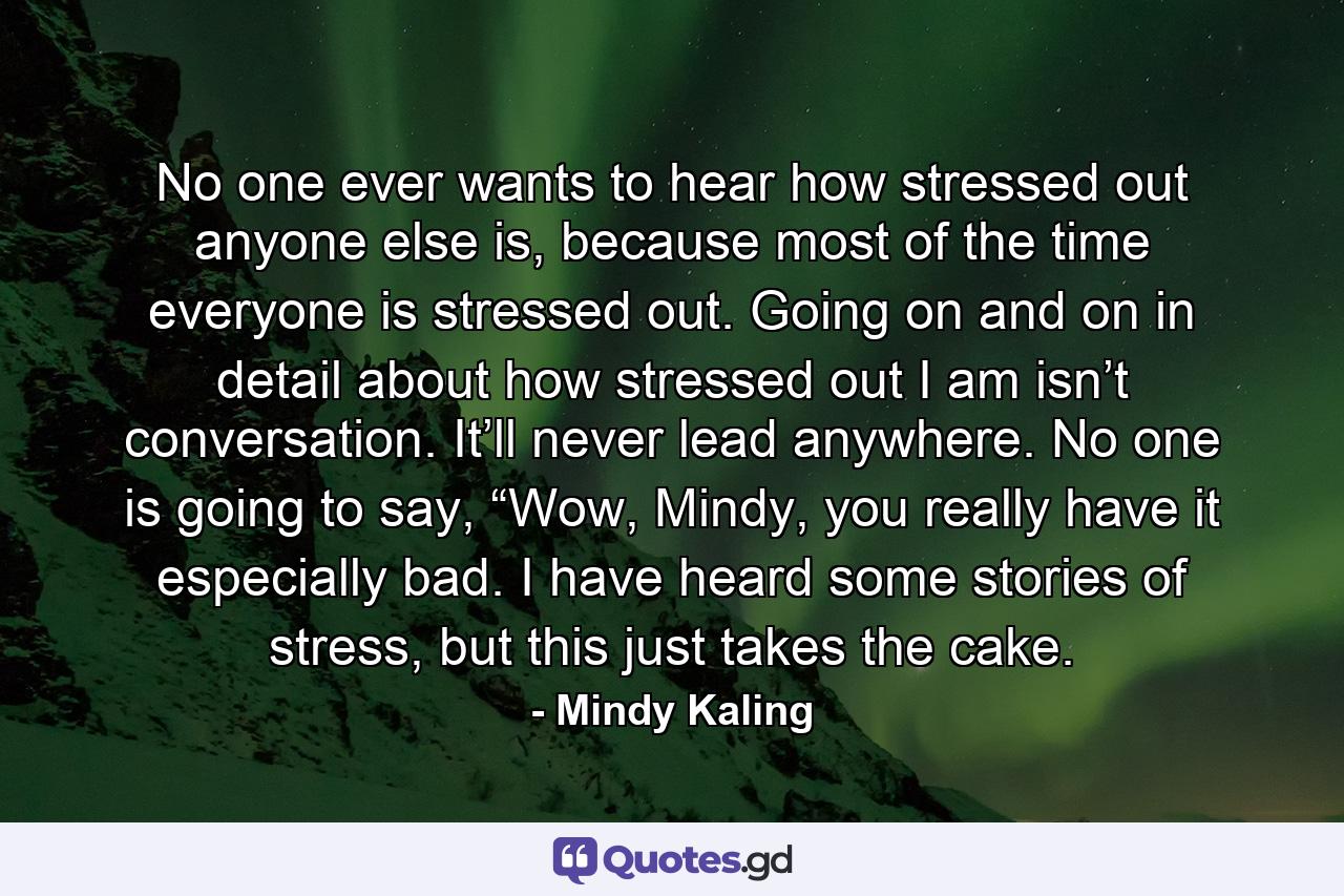 No one ever wants to hear how stressed out anyone else is, because most of the time everyone is stressed out. Going on and on in detail about how stressed out I am isn’t conversation. It’ll never lead anywhere. No one is going to say, “Wow, Mindy, you really have it especially bad. I have heard some stories of stress, but this just takes the cake. - Quote by Mindy Kaling