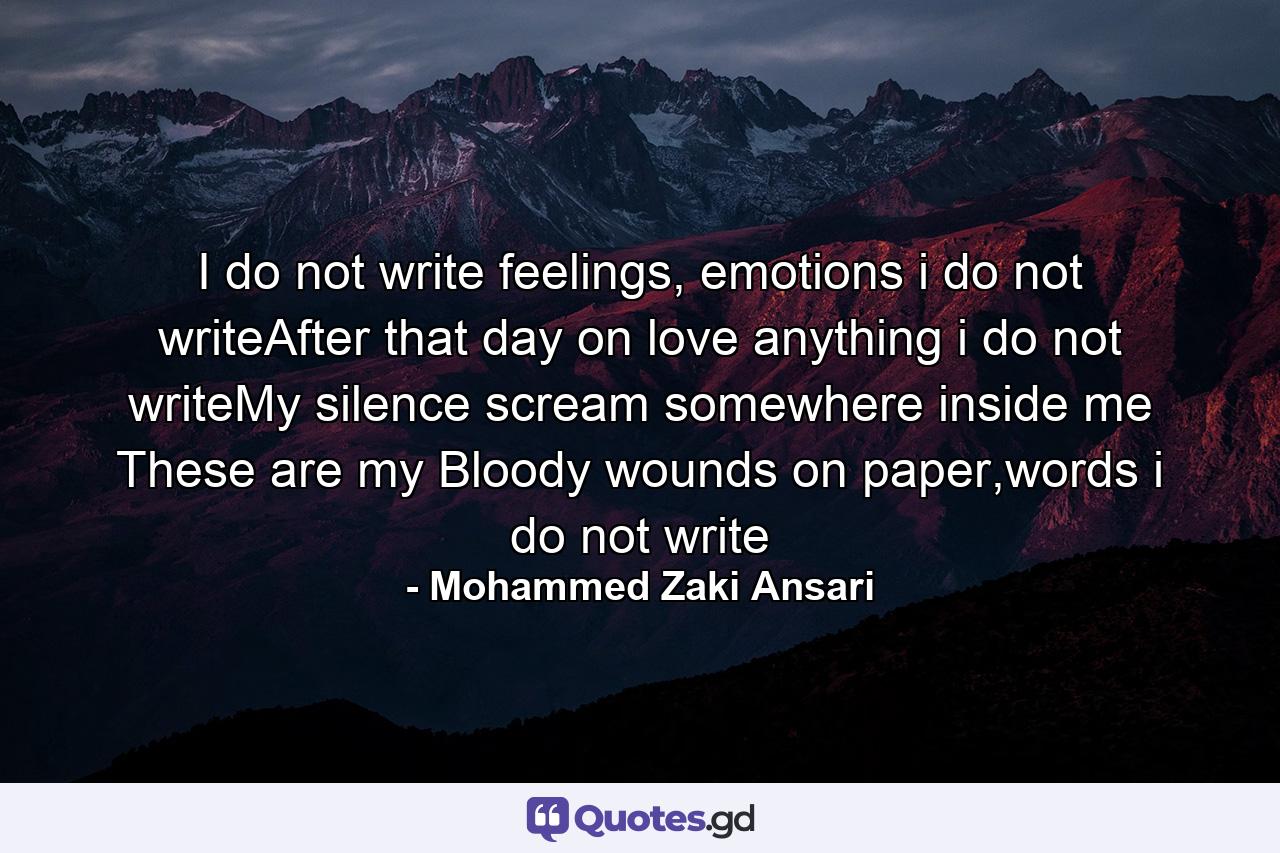 I do not write feelings, emotions i do not writeAfter that day on love anything i do not writeMy silence scream somewhere inside me These are my Bloody wounds on paper,words i do not write - Quote by Mohammed Zaki Ansari