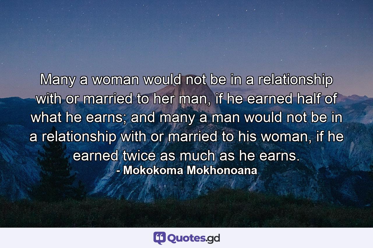 Many a woman would not be in a relationship with or married to her man, if he earned half of what he earns; and many a man would not be in a relationship with or married to his woman, if he earned twice as much as he earns. - Quote by Mokokoma Mokhonoana