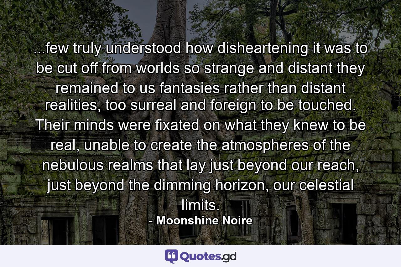 ...few truly understood how disheartening it was to be cut off from worlds so strange and distant they remained to us fantasies rather than distant realities, too surreal and foreign to be touched. Their minds were fixated on what they knew to be real, unable to create the atmospheres of the nebulous realms that lay just beyond our reach, just beyond the dimming horizon, our celestial limits. - Quote by Moonshine Noire