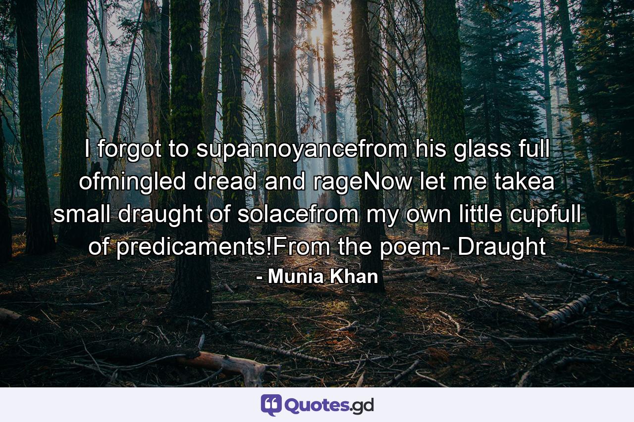 I forgot to supannoyancefrom his glass full ofmingled dread and rageNow let me takea small draught of solacefrom my own little cupfull of predicaments!From the poem- Draught - Quote by Munia Khan