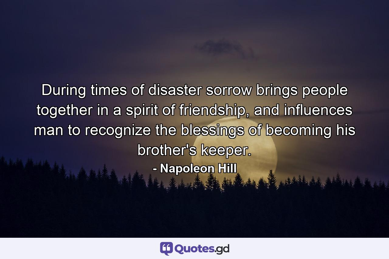 During times of disaster sorrow brings people together in a spirit of friendship, and influences man to recognize the blessings of becoming his brother's keeper. - Quote by Napoleon Hill