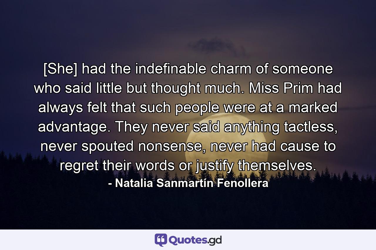 [She] had the indefinable charm of someone who said little but thought much. Miss Prim had always felt that such people were at a marked advantage. They never said anything tactless, never spouted nonsense, never had cause to regret their words or justify themselves. - Quote by Natalia Sanmartín Fenollera