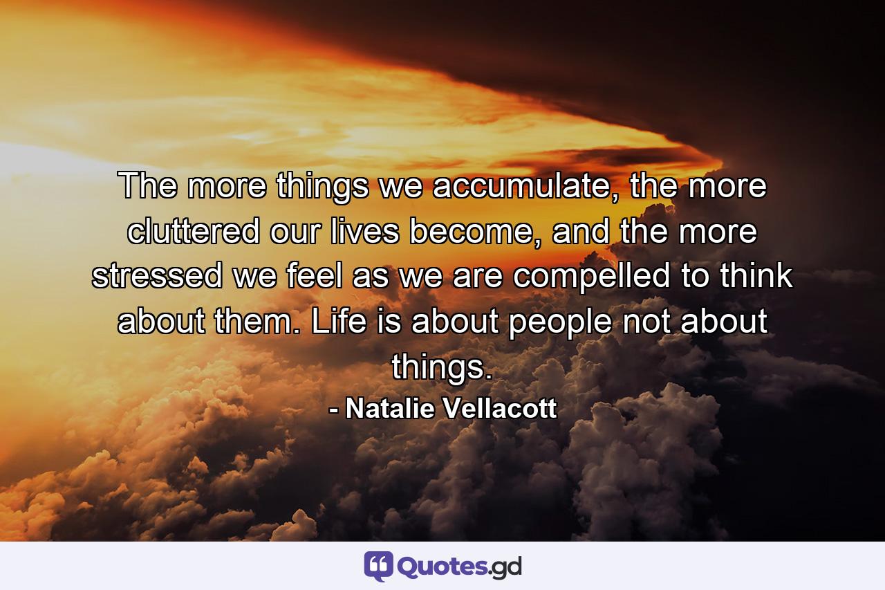 The more things we accumulate, the more cluttered our lives become, and the more stressed we feel as we are compelled to think about them. Life is about people not about things. - Quote by Natalie Vellacott