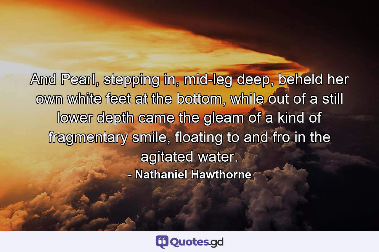 And Pearl, stepping in, mid-leg deep, beheld her own white feet at the bottom, while out of a still lower depth came the gleam of a kind of fragmentary smile, floating to and fro in the agitated water. - Quote by Nathaniel Hawthorne