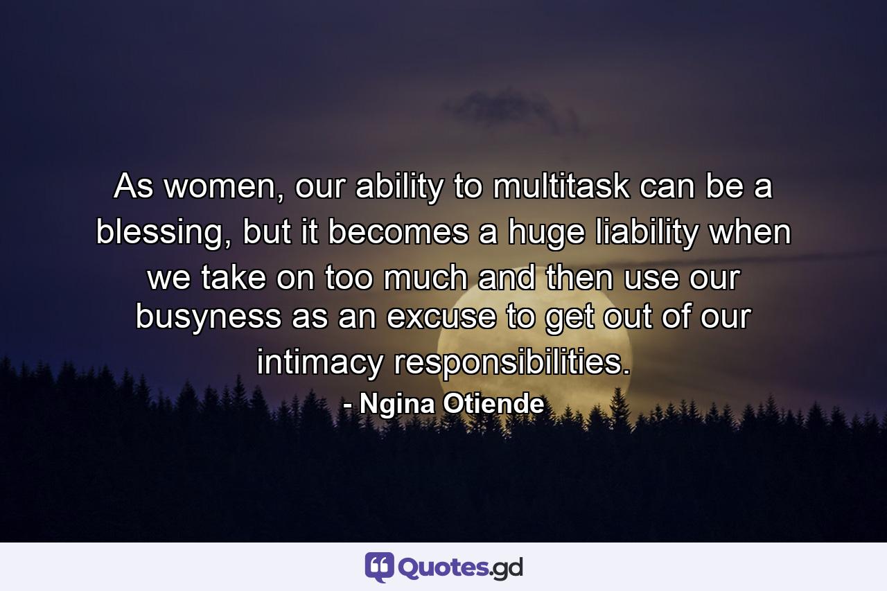 As women, our ability to multitask can be a blessing, but it becomes a huge liability when we take on too much and then use our busyness as an excuse to get out of our intimacy responsibilities. - Quote by Ngina Otiende