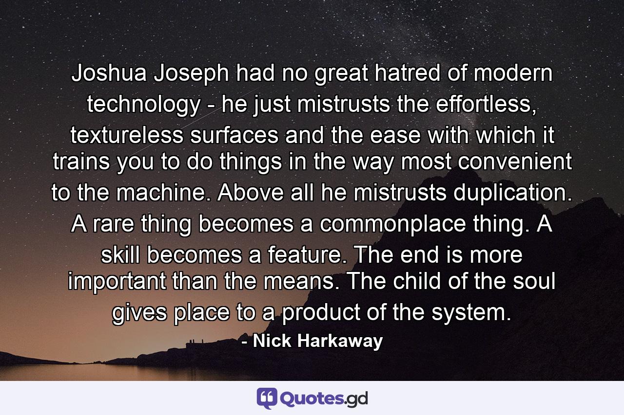 Joshua Joseph had no great hatred of modern technology - he just mistrusts the effortless, textureless surfaces and the ease with which it trains you to do things in the way most convenient to the machine. Above all he mistrusts duplication. A rare thing becomes a commonplace thing. A skill becomes a feature. The end is more important than the means. The child of the soul gives place to a product of the system. - Quote by Nick Harkaway