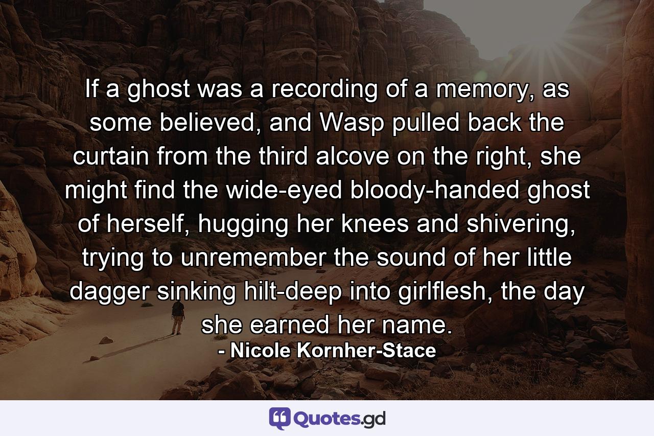 If a ghost was a recording of a memory, as some believed, and Wasp pulled back the curtain from the third alcove on the right, she might find the wide-eyed bloody-handed ghost of herself, hugging her knees and shivering, trying to unremember the sound of her little dagger sinking hilt-deep into girlflesh, the day she earned her name. - Quote by Nicole Kornher-Stace