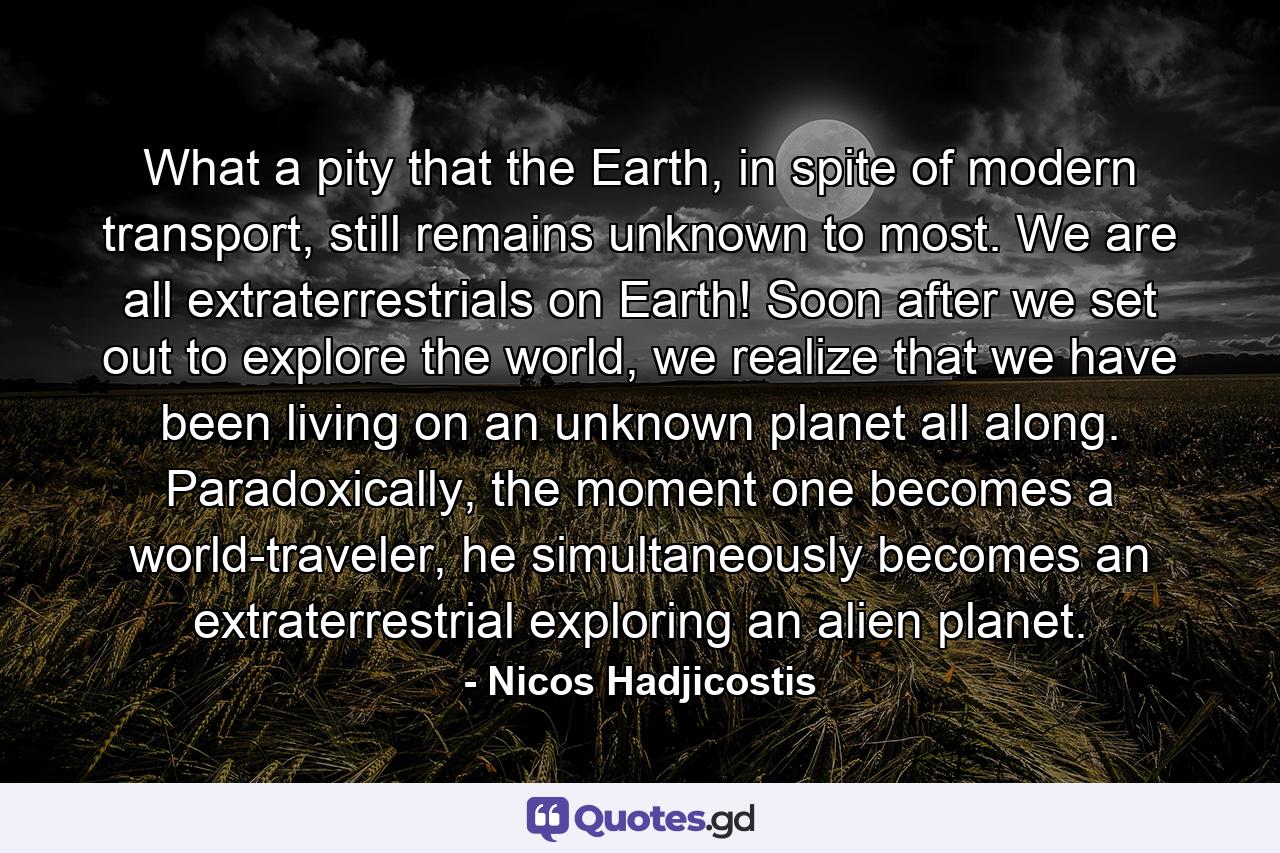 What a pity that the Earth, in spite of modern transport, still remains unknown to most. We are all extraterrestrials on Earth! Soon after we set out to explore the world, we realize that we have been living on an unknown planet all along. Paradoxically, the moment one becomes a world-traveler, he simultaneously becomes an extraterrestrial exploring an alien planet. - Quote by Nicos Hadjicostis