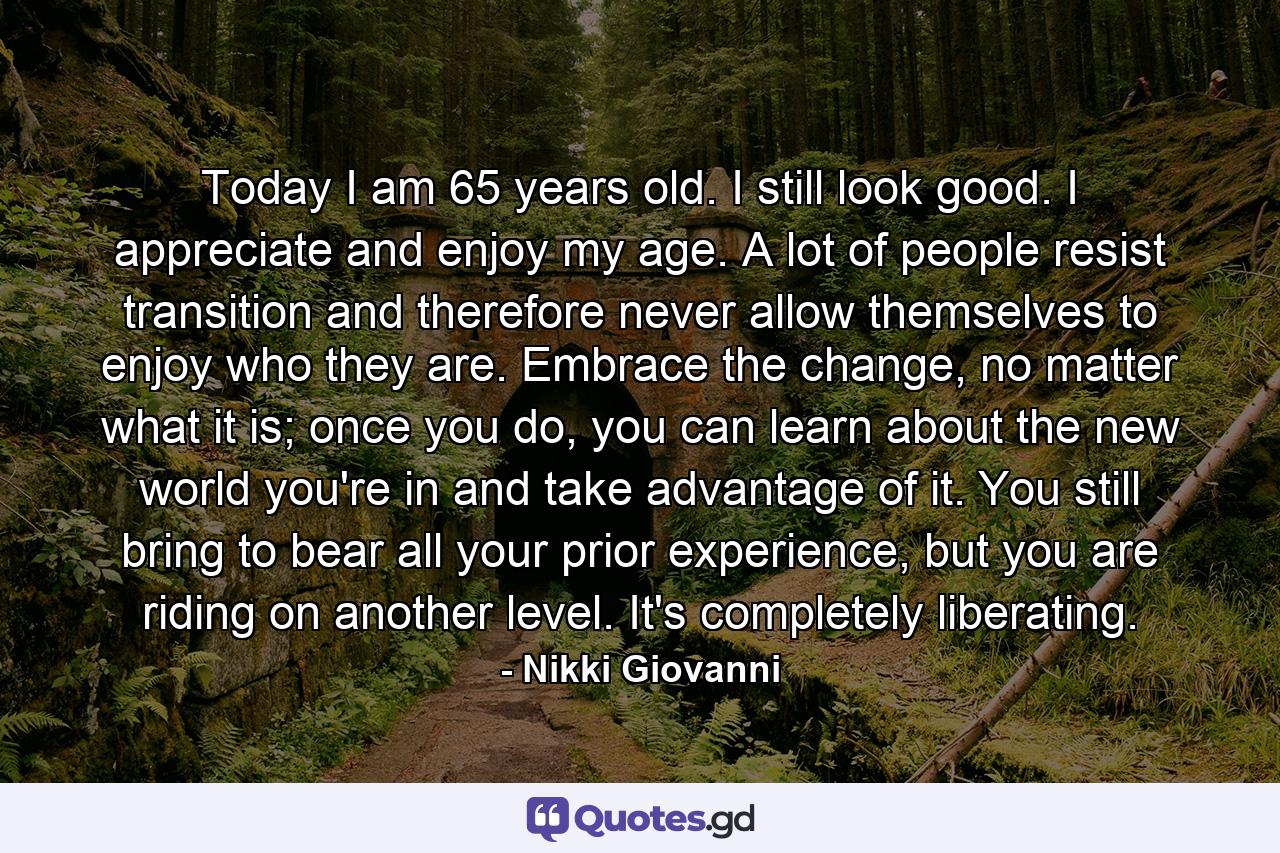 Today I am 65 years old. I still look good. I appreciate and enjoy my age. A lot of people resist transition and therefore never allow themselves to enjoy who they are. Embrace the change, no matter what it is; once you do, you can learn about the new world you're in and take advantage of it. You still bring to bear all your prior experience, but you are riding on another level. It's completely liberating. - Quote by Nikki Giovanni