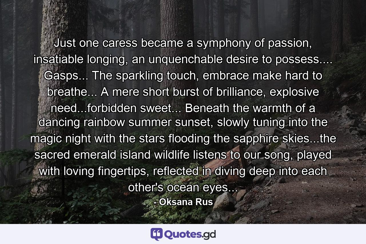 Just one caress became a symphony of passion, insatiable longing, an unquenchable desire to possess.... Gasps... The sparkling touch, embrace make hard to breathe... A mere short burst of brilliance, explosive need...forbidden sweet... Beneath the warmth of a dancing rainbow summer sunset, slowly tuning into the magic night with the stars flooding the sapphire skies...the sacred emerald island wildlife listens to our song, played with loving fingertips, reflected in diving deep into each other's ocean eyes... - Quote by Oksana Rus