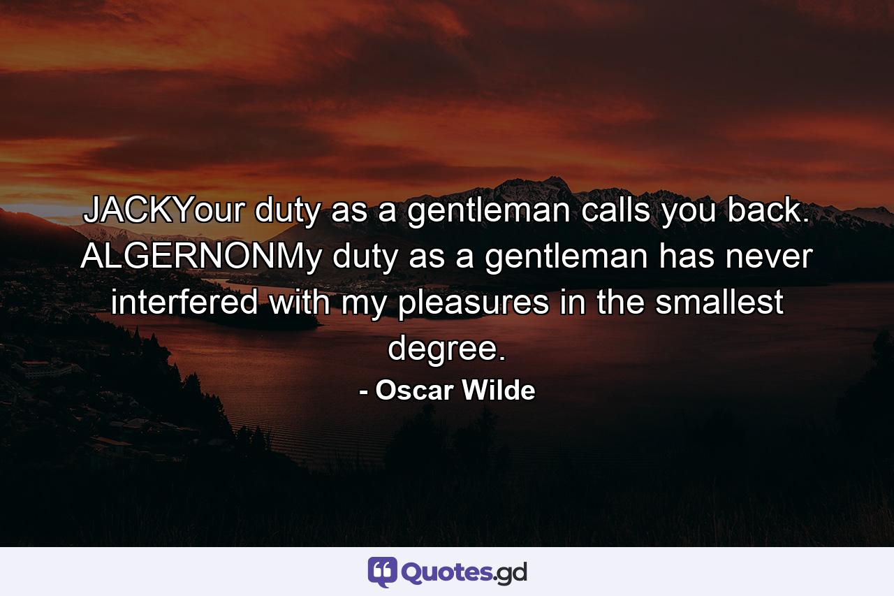 JACKYour duty as a gentleman calls you back. ALGERNONMy duty as a gentleman has never interfered with my pleasures in the smallest degree. - Quote by Oscar Wilde