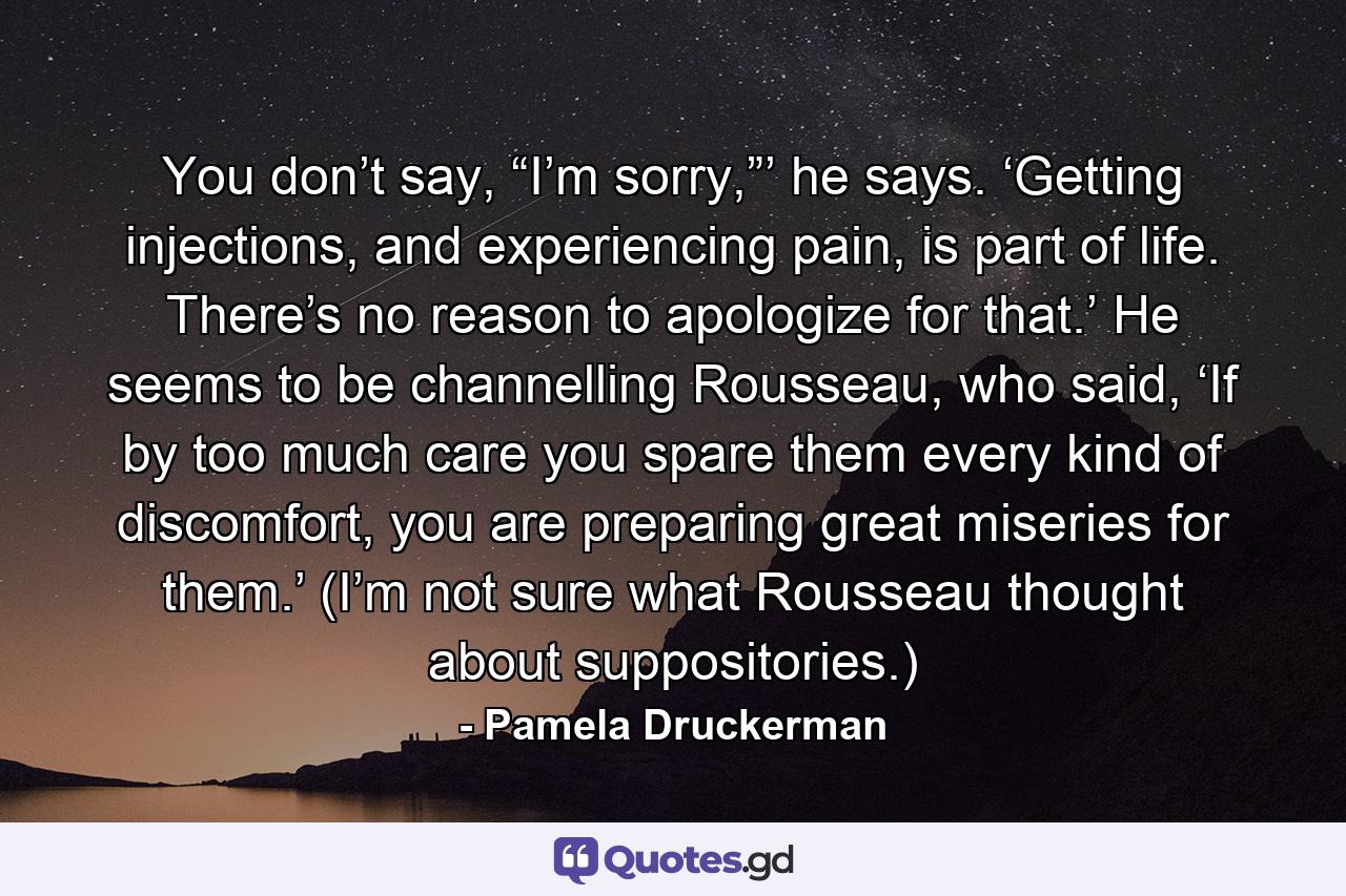 You don’t say, “I’m sorry,”’ he says. ‘Getting injections, and experiencing pain, is part of life. There’s no reason to apologize for that.’ He seems to be channelling Rousseau, who said, ‘If by too much care you spare them every kind of discomfort, you are preparing great miseries for them.’ (I’m not sure what Rousseau thought about suppositories.) - Quote by Pamela Druckerman