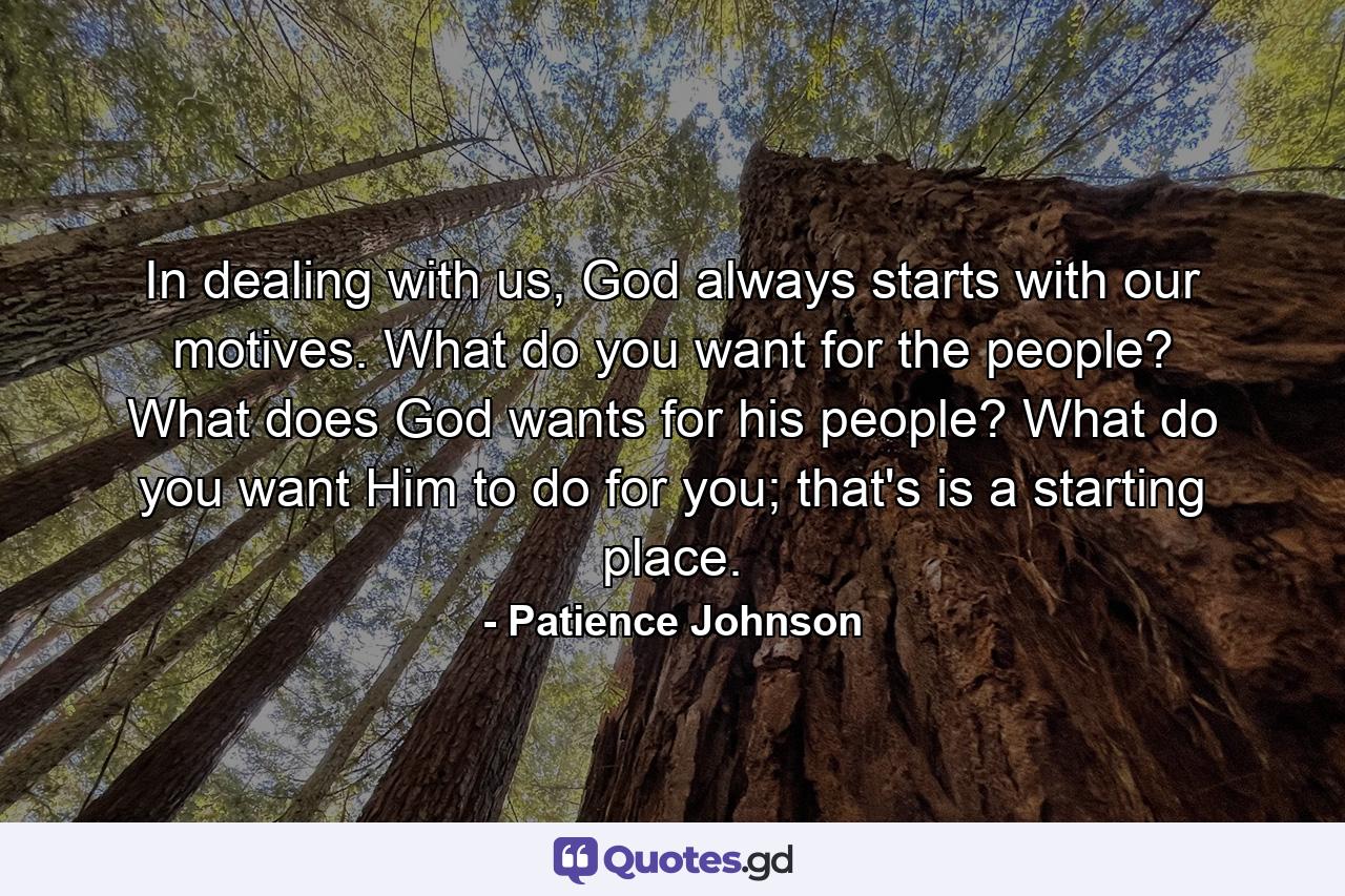 In dealing with us, God always starts with our motives. What do you want for the people? What does God wants for his people? What do you want Him to do for you; that's is a starting place. - Quote by Patience Johnson