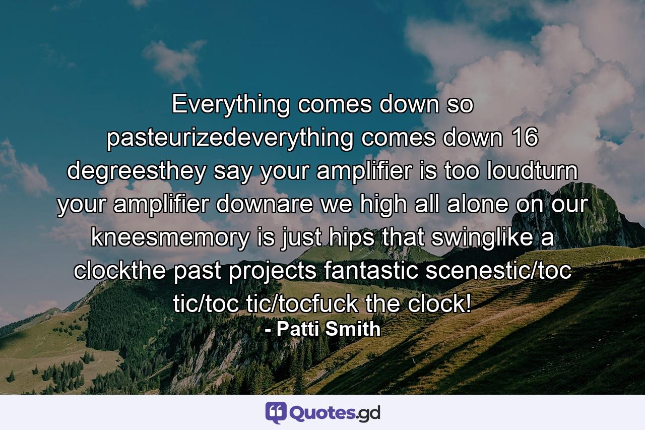 Everything comes down so pasteurizedeverything comes down 16 degreesthey say your amplifier is too loudturn your amplifier downare we high all alone on our kneesmemory is just hips that swinglike a clockthe past projects fantastic scenestic/toc tic/toc tic/tocfuck the clock! - Quote by Patti Smith