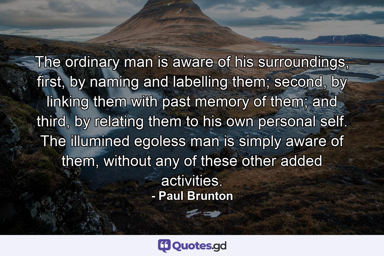 The ordinary man is aware of his surroundings, first, by naming and labelling them; second, by linking them with past memory of them; and third, by relating them to his own personal self. The illumined egoless man is simply aware of them, without any of these other added activities. - Quote by Paul Brunton