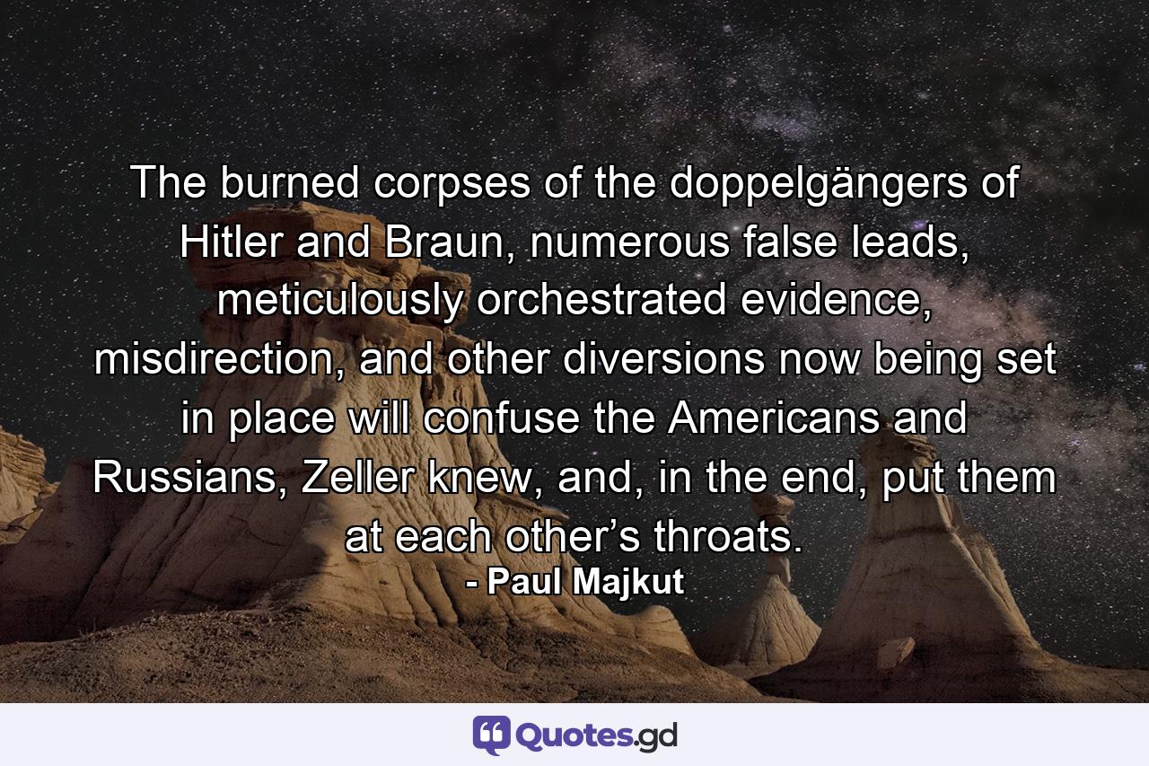 The burned corpses of the doppelgängers of Hitler and Braun, numerous false leads, meticulously orchestrated evidence, misdirection, and other diversions now being set in place will confuse the Americans and Russians, Zeller knew, and, in the end, put them at each other’s throats. - Quote by Paul Majkut