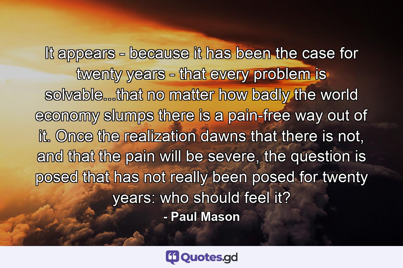 It appears - because it has been the case for twenty years - that every problem is solvable...that no matter how badly the world economy slumps there is a pain-free way out of it. Once the realization dawns that there is not, and that the pain will be severe, the question is posed that has not really been posed for twenty years: who should feel it? - Quote by Paul Mason