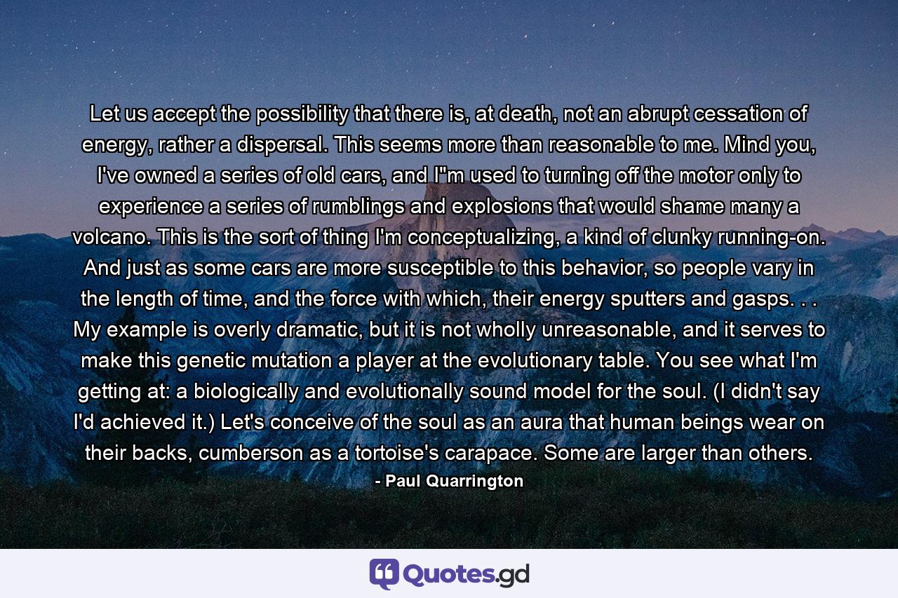 Let us accept the possibility that there is, at death, not an abrupt cessation of energy, rather a dispersal. This seems more than reasonable to me. Mind you, I've owned a series of old cars, and I